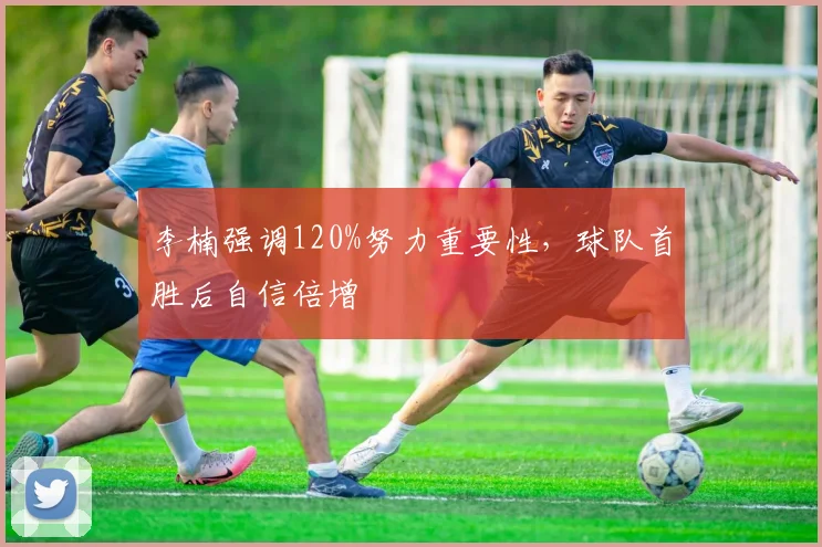 李楠强调120%努力重要性,球队首胜后自信倍增