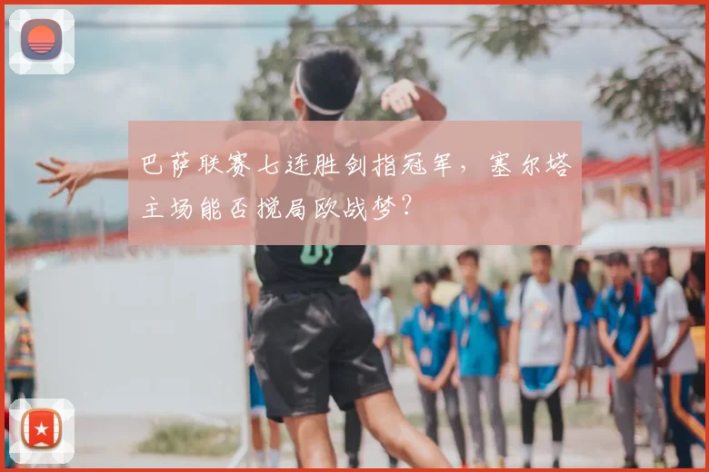 巴萨联赛七连胜剑指冠军，塞尔塔主场能否搅局欧战梦？