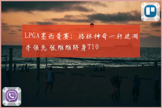 LPGA墨西哥赛:格林神奇一杆进洞夺领先 张维维跻身T10