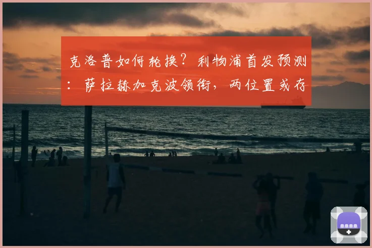克洛普如何轮换？利物浦首发预测：萨拉赫加克波领衔，两位置或存变数