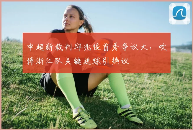 中超新裁判邱兆俊首秀争议大，吹掉浙江队关键进球引热议