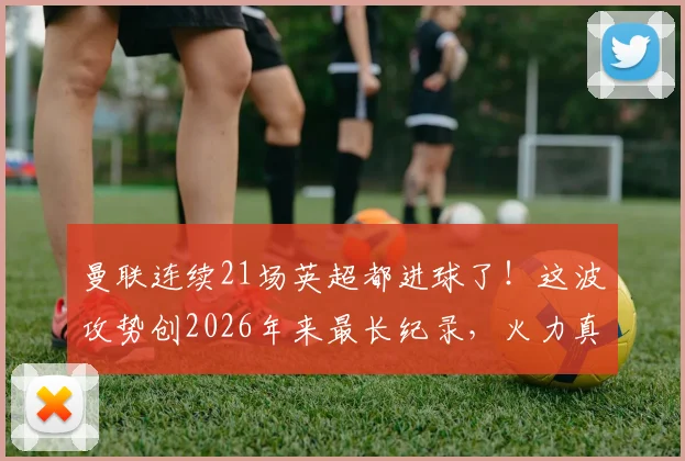 曼联连续21场英超都进球了！这波攻势创2026年来最长纪录，火力真稳