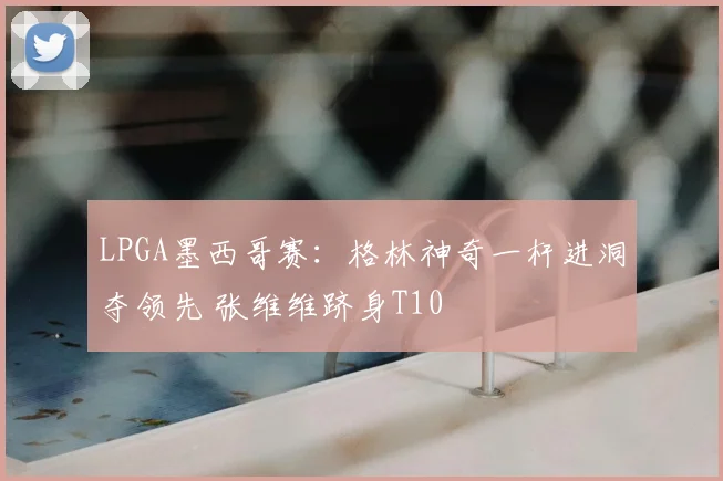 LPGA墨西哥赛：格林神奇一杆进洞夺领先 张维维跻身T10