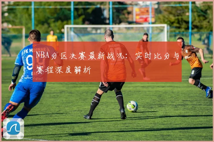 NBA分区决赛最新战况:实时比分与赛程深度解析