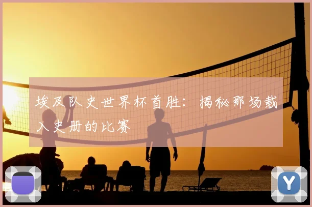 埃及队史世界杯首胜：揭秘那场载入史册的比赛