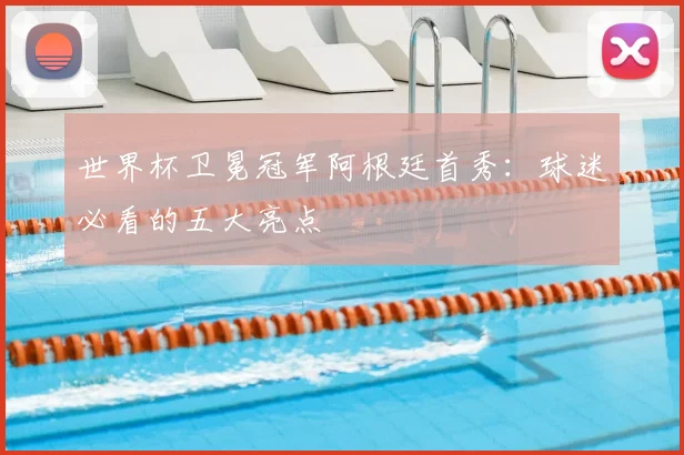 世界杯卫冕冠军阿根廷首秀:球迷必看的五大亮点