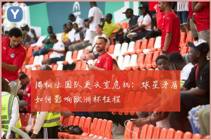 揭秘法国队更衣室危机:球星矛盾如何影响欧洲杯征程
