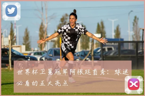 世界杯卫冕冠军阿根廷首秀：球迷必看的五大亮点