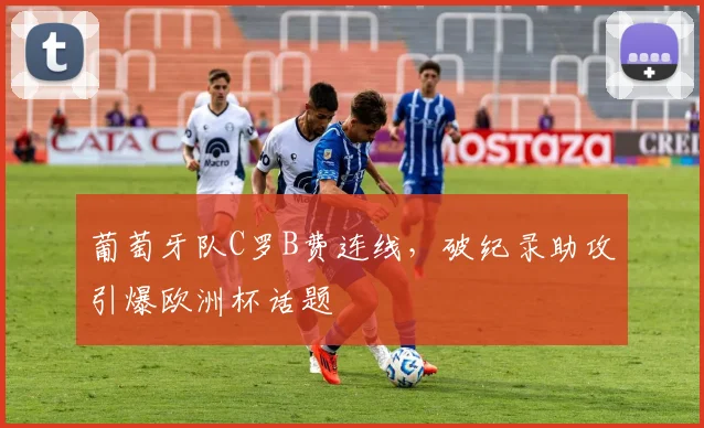 葡萄牙队C罗B费连线,破纪录助攻引爆欧洲杯话题
