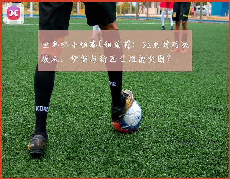 世界杯小组赛G组前瞻:比利时对决埃及,伊朗与新西兰谁能突围?