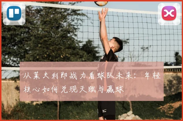 从莱夫利即战力看球队未来:年轻核心如何兑现天赋与赢球