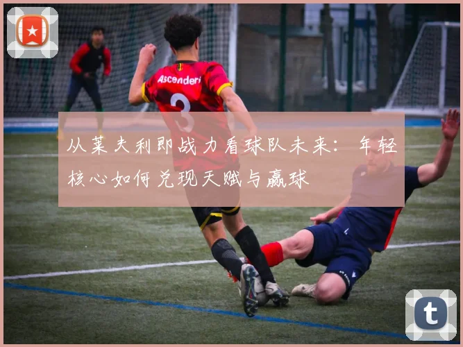 从莱夫利即战力看球队未来:年轻核心如何兑现天赋与赢球