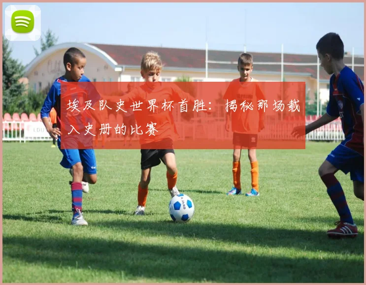 埃及队史世界杯首胜：揭秘那场载入史册的比赛