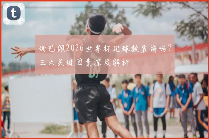姆巴佩2026世界杯进球数靠谱吗？三大关键因素深度解析