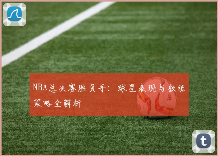 NBA总决赛胜负手：球星表现与教练策略全解析