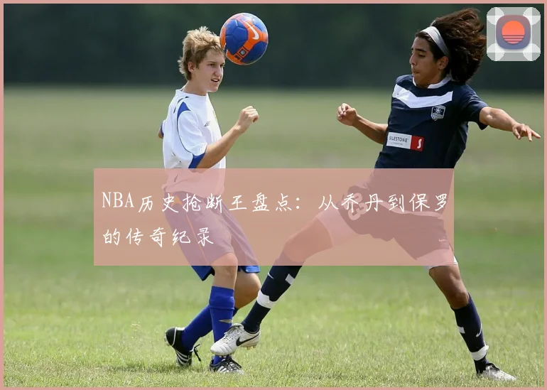 NBA历史抢断王盘点:从乔丹到保罗的传奇纪录