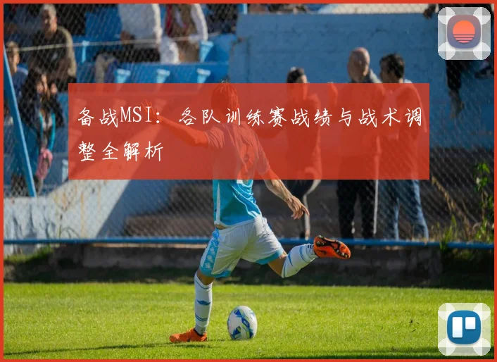 备战MSI：各队训练赛战绩与战术调整全解析