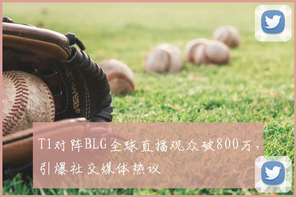 T1对阵BLG全球直播观众破800万,引爆社交媒体热议